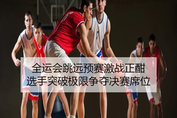 全运会跳远预赛激战正酣 选手突破极限争夺决赛席位