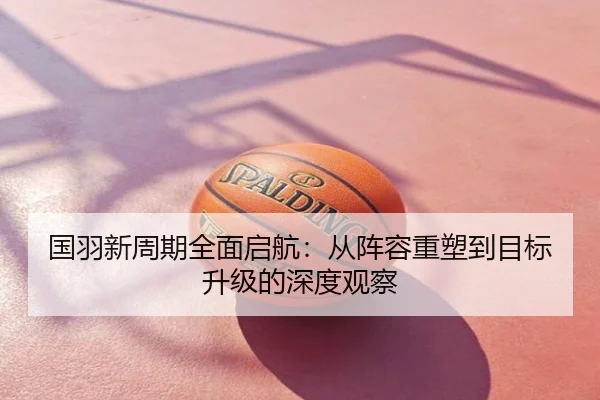 国羽新周期全面启航：从阵容重塑到目标升级的深度观察
