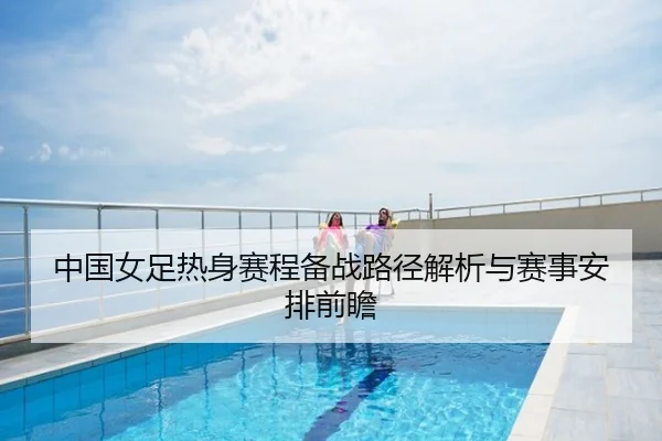 中国女足热身赛程备战路径解析与赛事安排前瞻